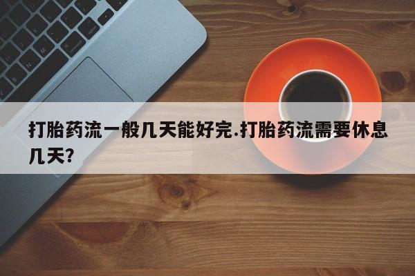 打胎药使用打胎药流一般几天能好完.打胎药流需要休息几天？