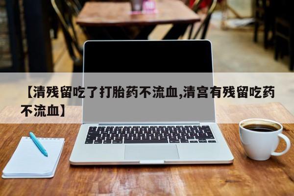 打胎药使用【清残留吃了打胎药不流血,清宫有残留吃药不流血】