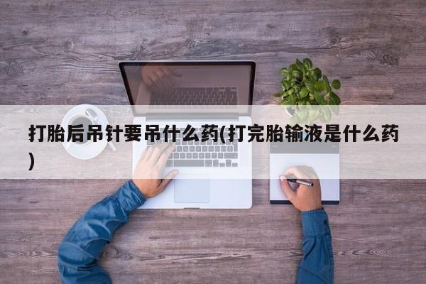打胎药使用打胎后吊针要吊什么药(打完胎输液是什么药)