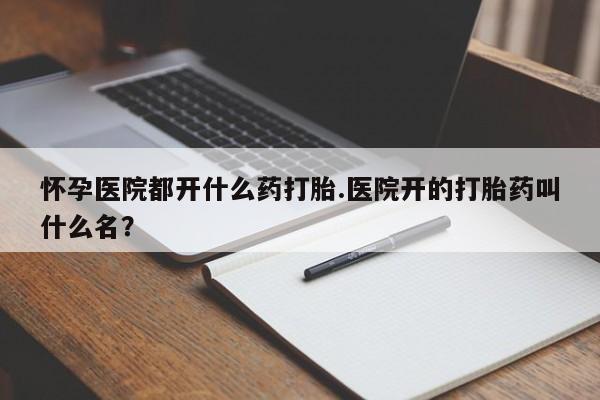 打胎药使用怀孕医院都开什么药打胎.医院开的打胎药叫什么名？