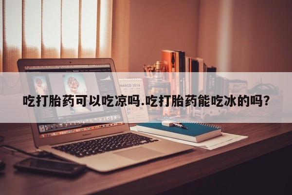 打胎药使用吃打胎药可以吃凉吗.吃打胎药能吃冰的吗？