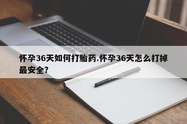 打胎药使用怀孕36天如何打胎药.怀孕36天怎么打掉最安全？