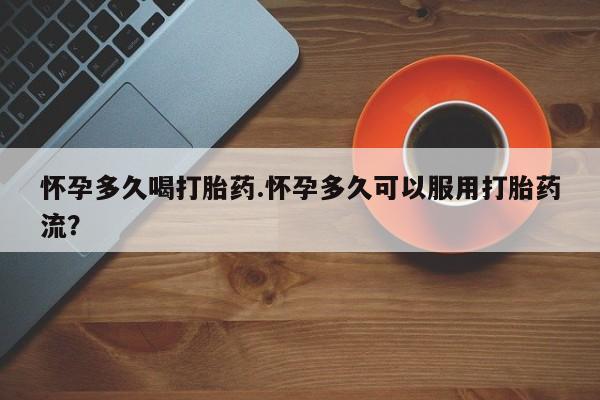 打胎药使用怀孕多久喝打胎药.怀孕多久可以服用打胎药流？
