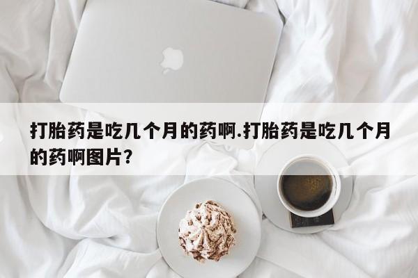 打胎药使用打胎药是吃几个月的药啊.打胎药是吃几个月的药啊图片？