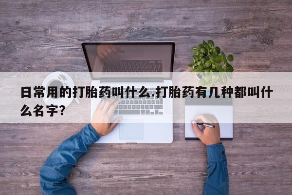 打胎药使用日常用的打胎药叫什么.打胎药有几种都叫什么名字？