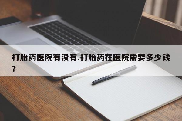 打胎药使用打胎药医院有没有.打胎药在医院需要多少钱？