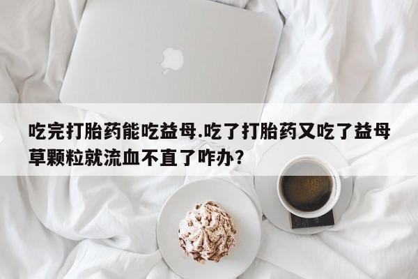 打胎药使用吃完打胎药能吃益母.吃了打胎药又吃了益母草颗粒就流血不直了咋办？