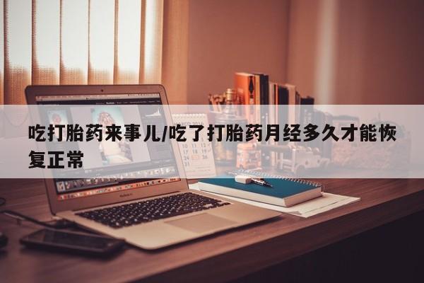 打胎药使用吃打胎药来事儿/吃了打胎药月经多久才能恢复正常