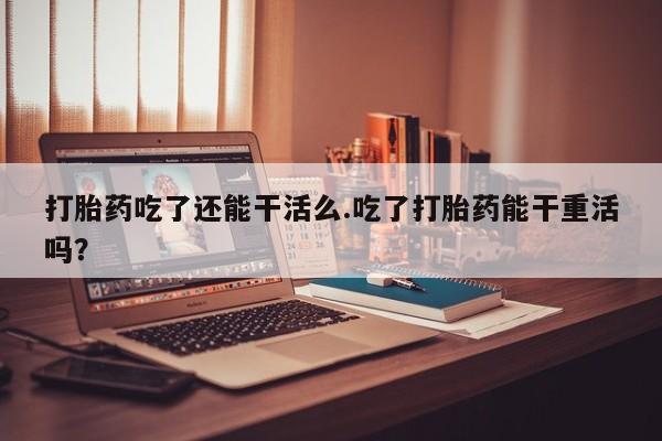 打胎药使用打胎药吃了还能干活么.吃了打胎药能干重活吗？