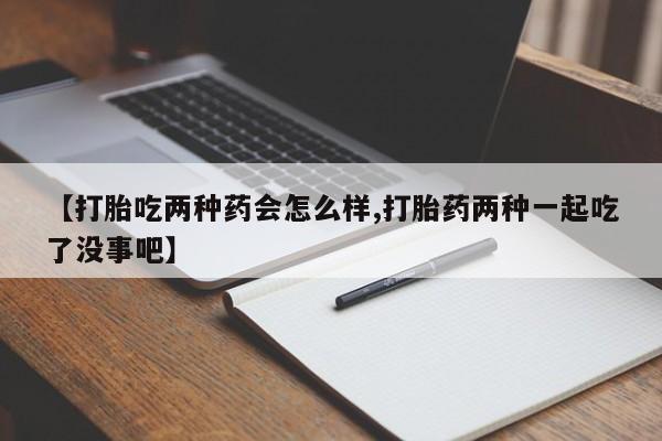 打胎药使用【打胎吃两种药会怎么样,打胎药两种一起吃了没事吧】