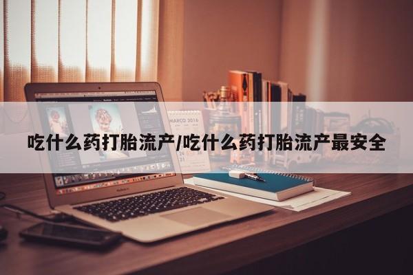 打胎药使用吃什么药打胎流产/吃什么药打胎流产最安全