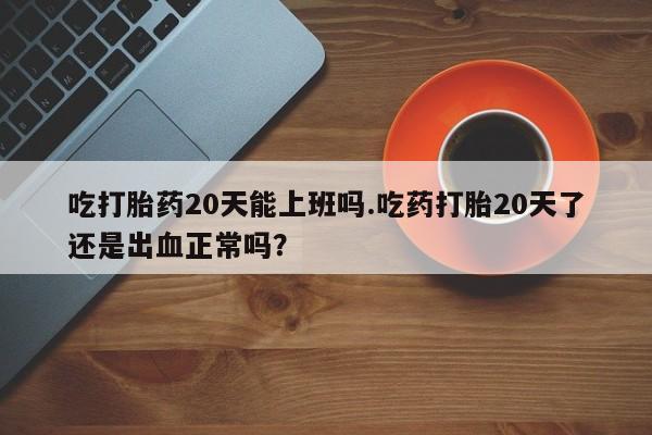 打胎药使用吃打胎药20天能上班吗.吃药打胎20天了还是出血正常吗？
