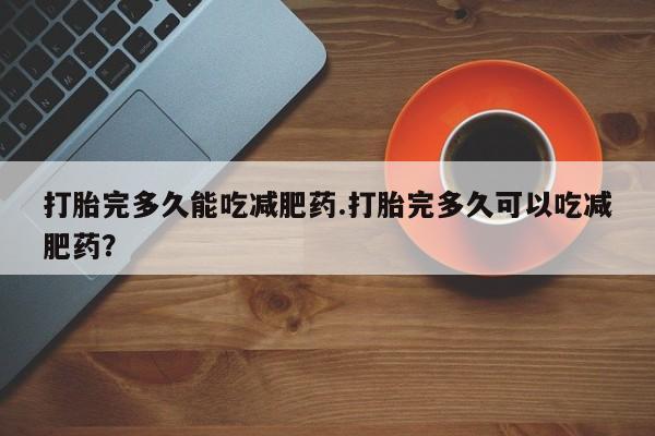 打胎药使用打胎完多久能吃减肥药.打胎完多久可以吃减肥药？