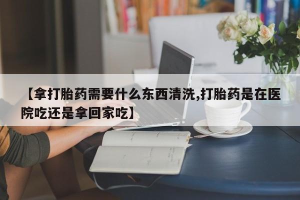 打胎药使用【拿打胎药需要什么东西清洗,打胎药是在医院吃还是拿回家吃】