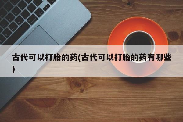 打胎药使用古代可以打胎的药(古代可以打胎的药有哪些)