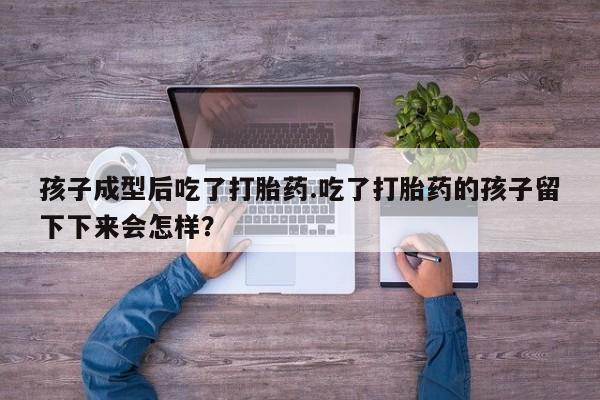 打胎药使用孩子成型后吃了打胎药.吃了打胎药的孩子留下下来会怎样？