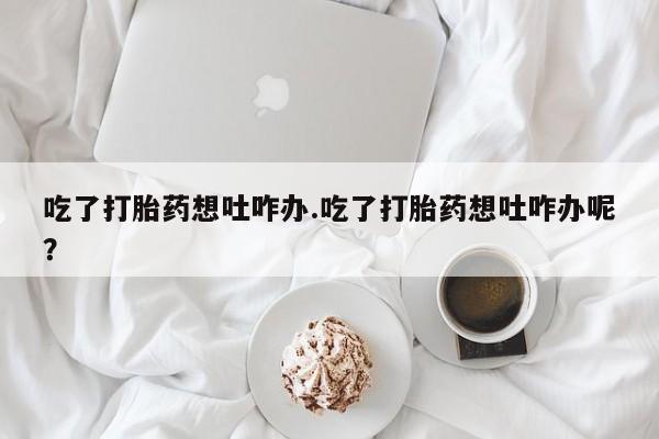 打胎药使用吃了打胎药想吐咋办.吃了打胎药想吐咋办呢？