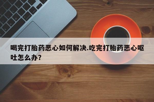 打胎药使用喝完打胎药恶心如何解决.吃完打胎药恶心呕吐怎么办？