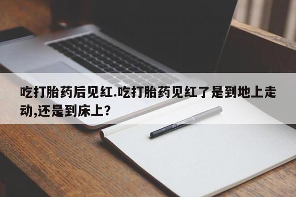 打胎药使用吃打胎药后见红.吃打胎药见红了是到地上走动,还是到床上？