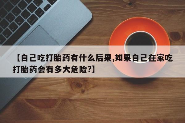 打胎药使用【自己吃打胎药有什么后果,如果自己在家吃打胎药会有多大危险?】