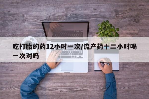 打胎药使用吃打胎的药12小时一次/流产药十二小时喝一次对吗