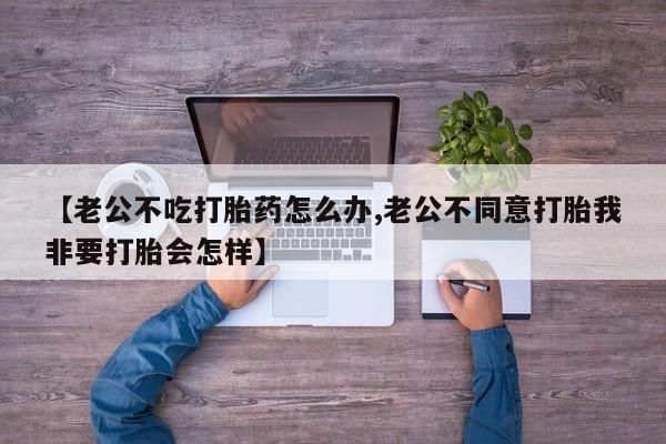 打胎药使用【老公不吃打胎药怎么办,老公不同意打胎我非要打胎会怎样】