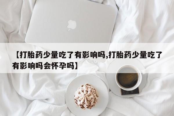 打胎药使用【打胎药少量吃了有影响吗,打胎药少量吃了有影响吗会怀孕吗】