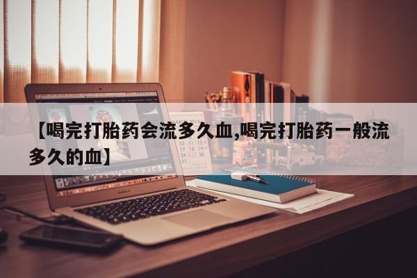 打胎药使用【喝完打胎药会流多久血,喝完打胎药一般流多久的血】