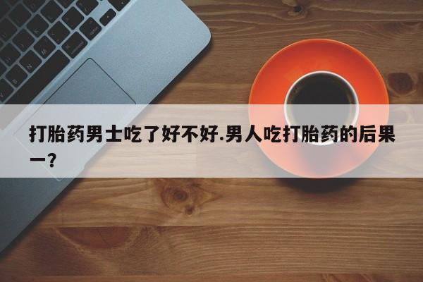 打胎药使用打胎药男士吃了好不好.男人吃打胎药的后果一？