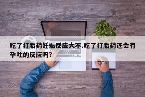 打胎药使用吃了打胎药妊娠反应大不.吃了打胎药还会有孕吐的反应吗？