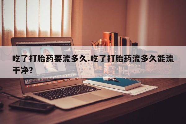 打胎药使用吃了打胎药要流多久.吃了打胎药流多久能流干净？