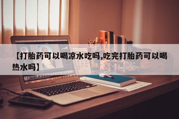 打胎药使用【打胎药可以喝凉水吃吗,吃完打胎药可以喝热水吗】
