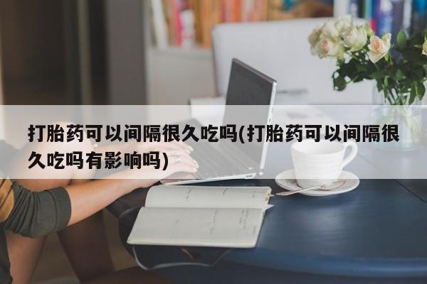 打胎药使用打胎药可以间隔很久吃吗(打胎药可以间隔很久吃吗有影响吗)