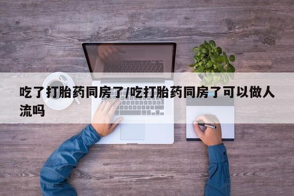 打胎药使用吃了打胎药同房了/吃打胎药同房了可以做人流吗