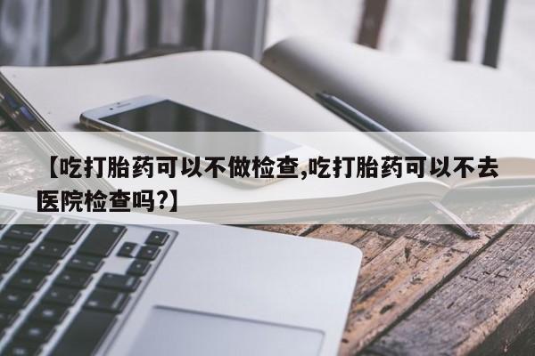 打胎药使用【吃打胎药可以不做检查,吃打胎药可以不去医院检查吗?】