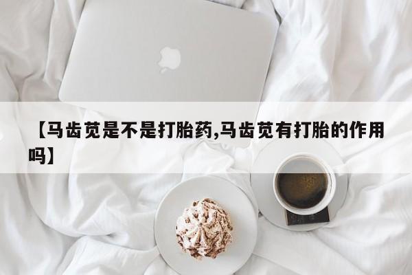 打胎药使用【马齿苋是不是打胎药,马齿苋有打胎的作用吗】