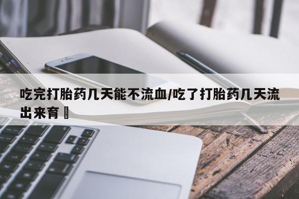打胎药使用吃完打胎药几天能不流血/吃了打胎药几天流出来育蘘