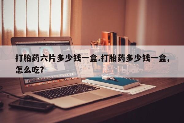 打胎药使用打胎药六片多少钱一盒.打胎药多少钱一盒,怎么吃？