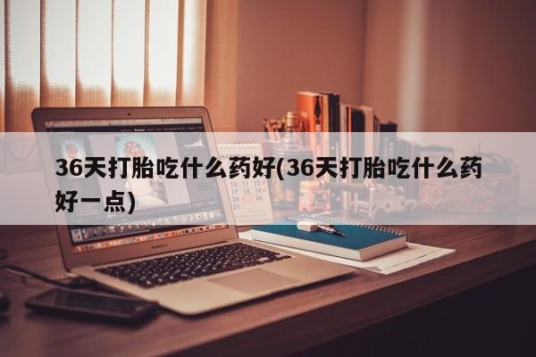 打胎药使用36天打胎吃什么药好(36天打胎吃什么药好一点)