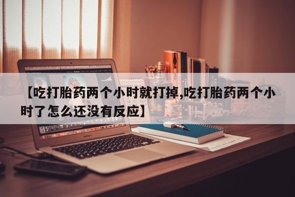 打胎药使用【吃打胎药两个小时就打掉,吃打胎药两个小时了怎么还没有反应】