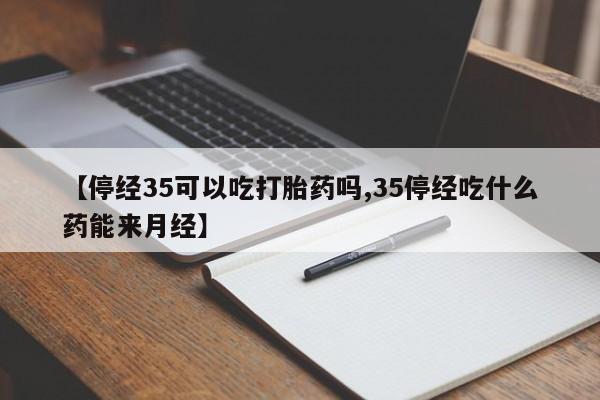 打胎药使用【停经35可以吃打胎药吗,35停经吃什么药能来月经】