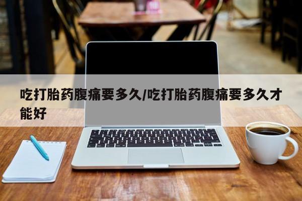 打胎药使用吃打胎药腹痛要多久/吃打胎药腹痛要多久才能好
