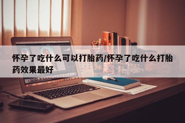 打胎药使用怀孕了吃什么可以打胎药/怀孕了吃什么打胎药效果最好