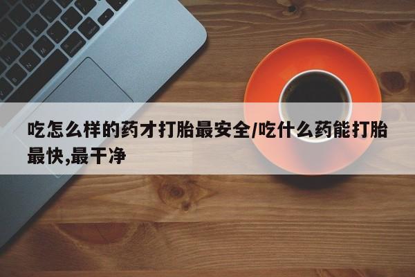 打胎药使用吃怎么样的药才打胎最安全/吃什么药能打胎最快,最干净
