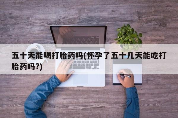 打胎药使用五十天能喝打胎药吗(怀孕了五十几天能吃打胎药吗?)