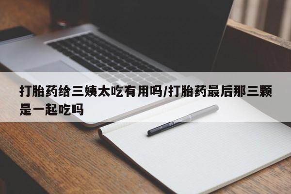 打胎药使用打胎药给三姨太吃有用吗/打胎药最后那三颗是一起吃吗