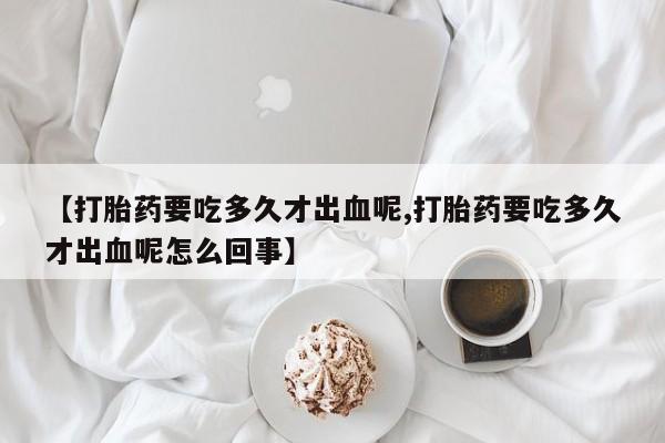 打胎药使用【打胎药要吃多久才出血呢,打胎药要吃多久才出血呢怎么回事】