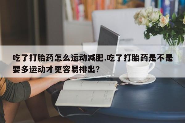打胎药使用吃了打胎药怎么运动减肥.吃了打胎药是不是要多运动才更容易排出？