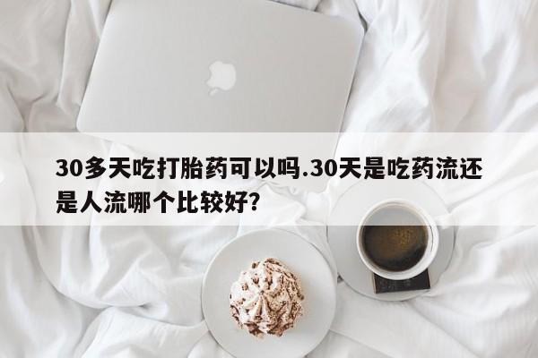 打胎药使用30多天吃打胎药可以吗.30天是吃药流还是人流哪个比较好？