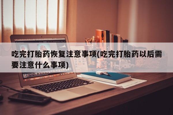 打胎药使用吃完打胎药恢复注意事项(吃完打胎药以后需要注意什么事项)